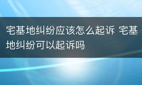 宅基地纠纷应该怎么起诉 宅基地纠纷可以起诉吗