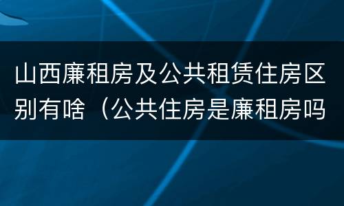 山西廉租房及公共租赁住房区别有啥（公共住房是廉租房吗）
