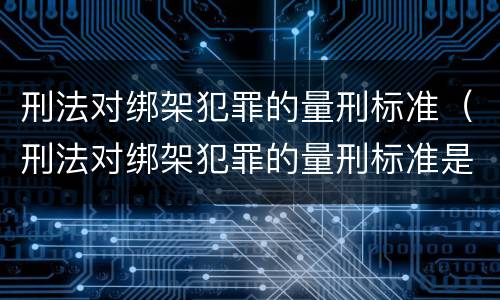 刑法对绑架犯罪的量刑标准（刑法对绑架犯罪的量刑标准是多少）