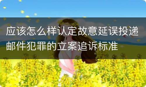 应该怎么样认定故意延误投递邮件犯罪的立案追诉标准