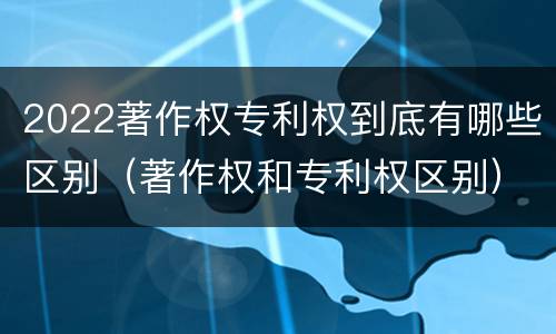 2022著作权专利权到底有哪些区别（著作权和专利权区别）