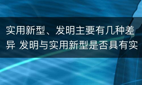 实用新型、发明主要有几种差异 发明与实用新型是否具有实用性
