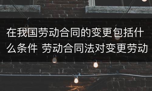 在我国劳动合同的变更包括什么条件 劳动合同法对变更劳动合同有怎样的规定