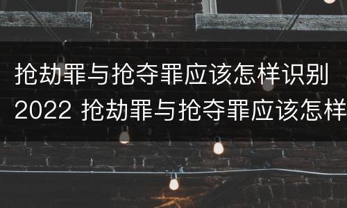 抢劫罪与抢夺罪应该怎样识别2022 抢劫罪与抢夺罪应该怎样识别2022年案件