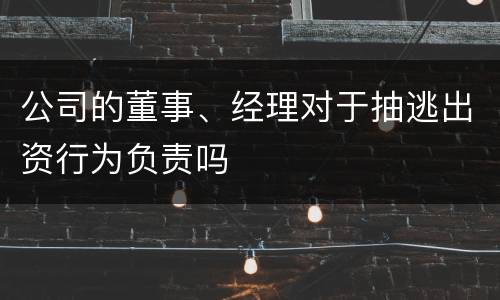 公司的董事、经理对于抽逃出资行为负责吗