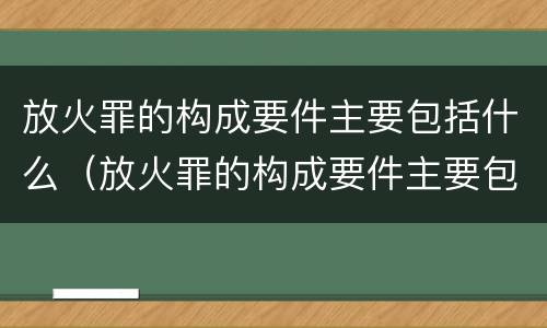 放火罪的构成要件主要包括什么（放火罪的构成要件主要包括什么和什么）