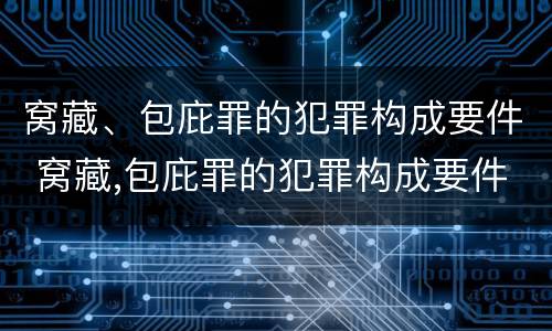 窝藏、包庇罪的犯罪构成要件 窝藏,包庇罪的犯罪构成要件是