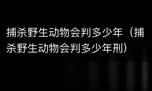 捕杀野生动物会判多少年（捕杀野生动物会判多少年刑）