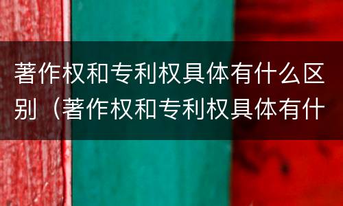 著作权和专利权具体有什么区别（著作权和专利权具体有什么区别和联系）
