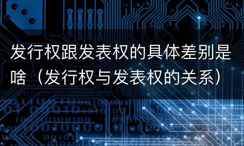 发行权跟发表权的具体差别是啥（发行权与发表权的关系）