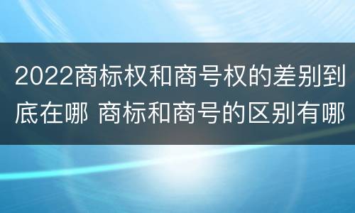 2022商标权和商号权的差别到底在哪 商标和商号的区别有哪些?