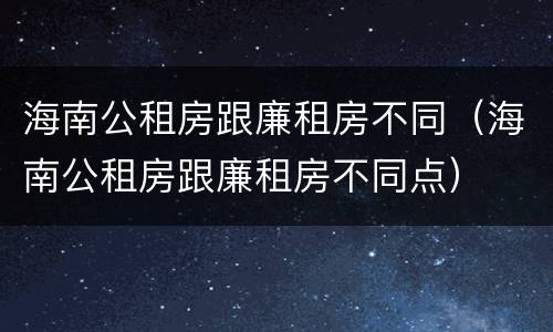 海南公租房跟廉租房不同（海南公租房跟廉租房不同点）