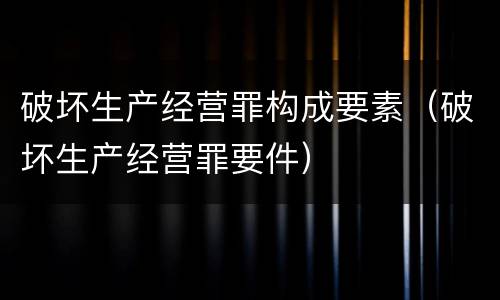 破坏生产经营罪构成要素（破坏生产经营罪要件）
