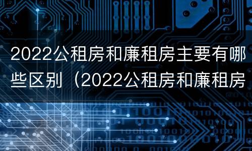 2022公租房和廉租房主要有哪些区别（2022公租房和廉租房主要有哪些区别呢）