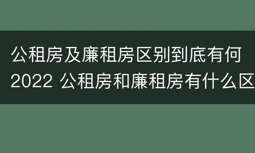 公租房及廉租房区别到底有何2022 公租房和廉租房有什么区别?2019年的