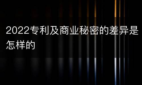 2022专利及商业秘密的差异是怎样的