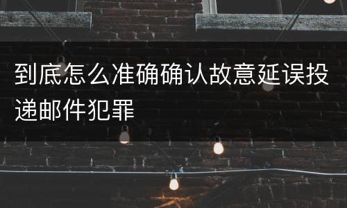 到底怎么准确确认故意延误投递邮件犯罪