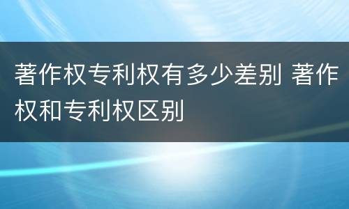 著作权专利权有多少差别 著作权和专利权区别