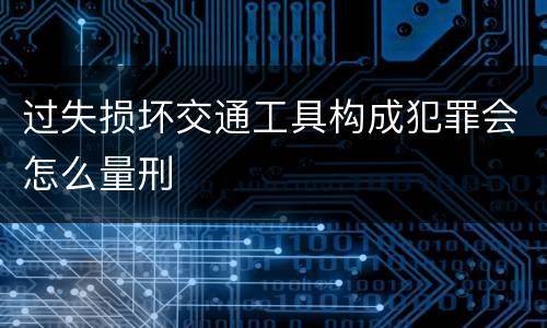 过失损坏交通工具构成犯罪会怎么量刑