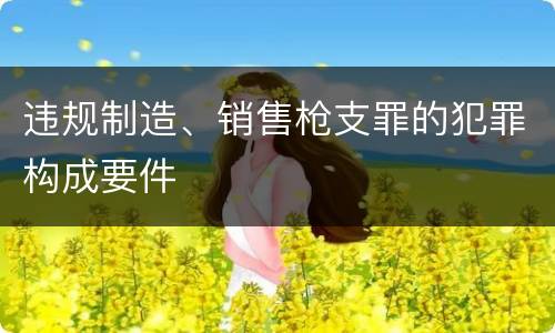 违规制造、销售枪支罪的犯罪构成要件