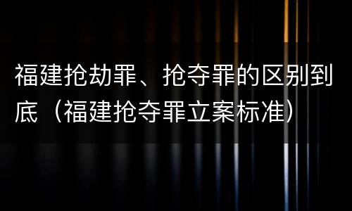 福建抢劫罪、抢夺罪的区别到底（福建抢夺罪立案标准）