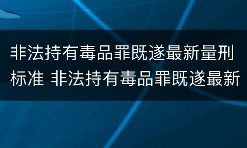 非法持有毒品罪既遂最新量刑标准 非法持有毒品罪既遂最新量刑标准表