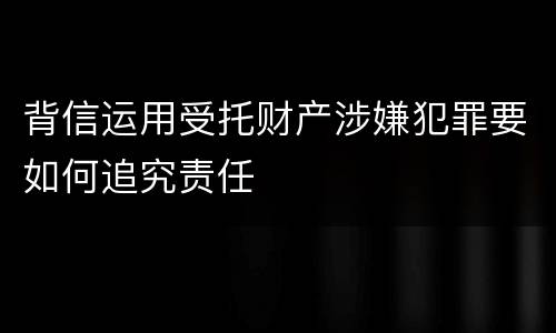 背信运用受托财产涉嫌犯罪要如何追究责任