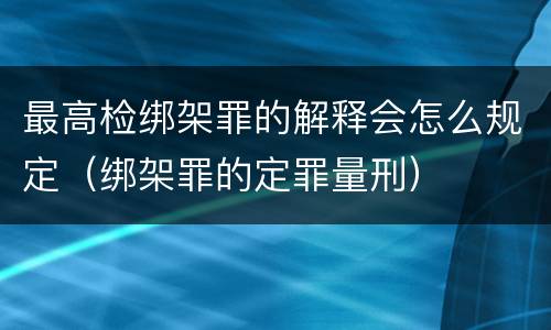 最高检绑架罪的解释会怎么规定（绑架罪的定罪量刑）