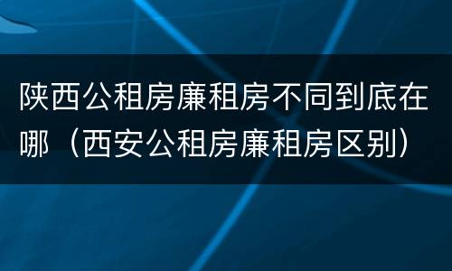 陕西公租房廉租房不同到底在哪（西安公租房廉租房区别）