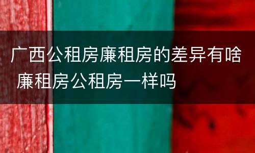 广西公租房廉租房的差异有啥 廉租房公租房一样吗