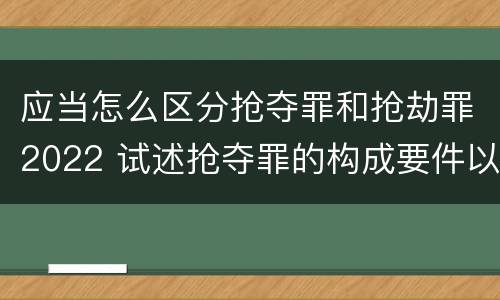 应当怎么区分抢夺罪和抢劫罪2022 试述抢夺罪的构成要件以及与抢劫罪的区别