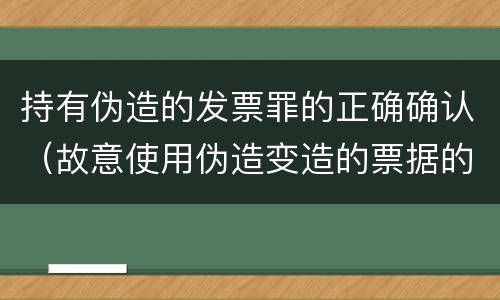 持有伪造的发票罪的正确确认（故意使用伪造变造的票据的依法追究）