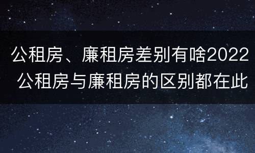 公租房、廉租房差别有啥2022 公租房与廉租房的区别都在此,别再搞错了!