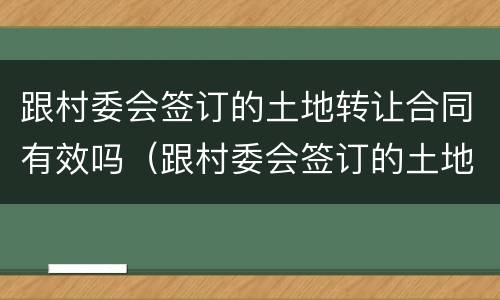 跟村委会签订的土地转让合同有效吗（跟村委会签订的土地转让合同有效吗合法吗）