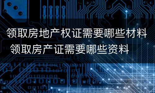 领取房地产权证需要哪些材料 领取房产证需要哪些资料