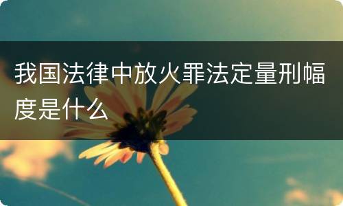 我国法律中放火罪法定量刑幅度是什么