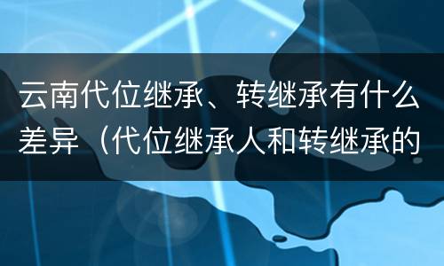 云南代位继承、转继承有什么差异（代位继承人和转继承的区别）