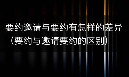 要约邀请与要约有怎样的差异（要约与邀请要约的区别）