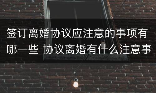 签订离婚协议应注意的事项有哪一些 协议离婚有什么注意事项