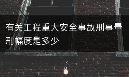 有关工程重大安全事故刑事量刑幅度是多少