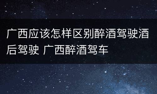 广西应该怎样区别醉酒驾驶酒后驾驶 广西醉酒驾车