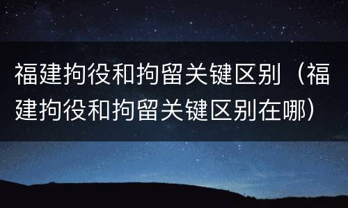 福建拘役和拘留关键区别（福建拘役和拘留关键区别在哪）