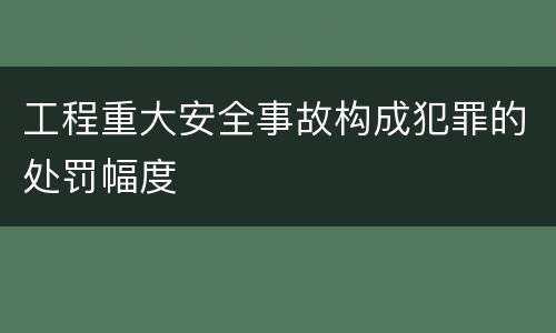 工程重大安全事故构成犯罪的处罚幅度