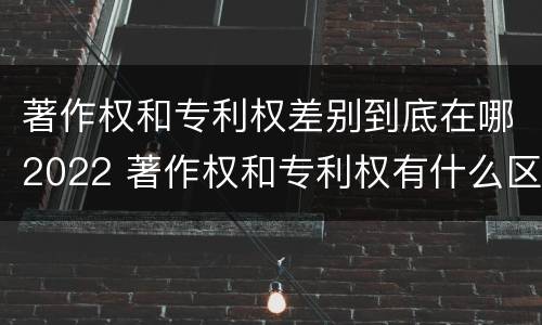 著作权和专利权差别到底在哪2022 著作权和专利权有什么区别