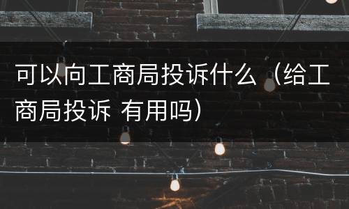 可以向工商局投诉什么（给工商局投诉 有用吗）