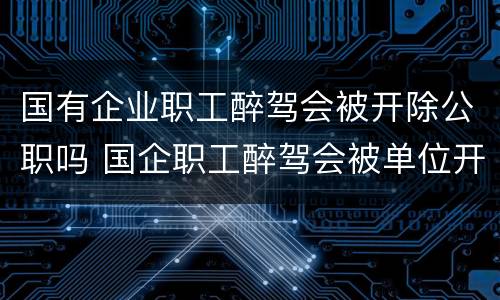 国有企业职工醉驾会被开除公职吗 国企职工醉驾会被单位开除吗
