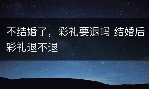 不结婚了，彩礼要退吗 结婚后彩礼退不退