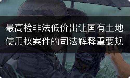 最高检非法低价出让国有土地使用权案件的司法解释重要规定都有哪些