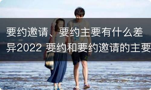 要约邀请、要约主要有什么差异2022 要约和要约邀请的主要区别