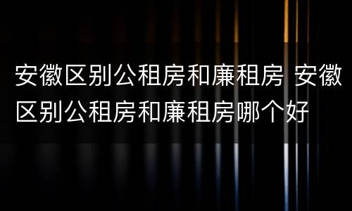 安徽区别公租房和廉租房 安徽区别公租房和廉租房哪个好